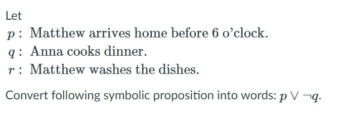 Let
p: Matthew arrives home before 6 o'clock.
q: Anna cooks dinner.
r: Matthew washes the dishes.
Convert following symbolic proposition into words: p V ¬q.
