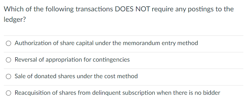 Which of the following transactions DOES NOT require any postings to the
ledger?
O Authorization of share capital under the memorandum entry method
O Reversal of appropriation for contingencies
Sale of donated shares under the cost method
O Reacquisition of shares from delinquent subscription when there is no bidder

