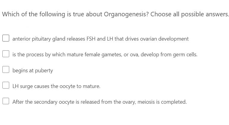 Which of the following is true about Organogenesis? Choose all possible answers.
anterior pituitary gland releases FSH and LH that drives ovarian development
is the process by which mature female gametes, or ova, develop from germ cells.
begins at puberty
LH surge causes the oocyte to mature.
After the secondary oocyte is released from the ovary, meiosis is completed.
