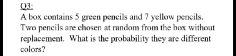 Q3:
A box contains 5 green pencils and 7 yellow pencils.
Two pencils are chosen at random from the box without
replacement. What is the probability they are different
colors?
