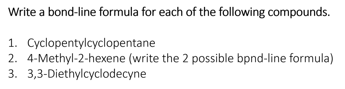 Write a bond-line formula for each of the following compounds.
1. Cyclopentylcyclopentane
2. 4-Methyl-2-hexene (write the 2 possible bpnd-line formula)
3. 3,3-Diethylcyclodecyne
