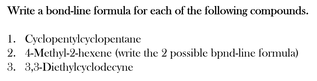 Write a bond-line formula for each of the following compounds.
1. Cyclopentylecyclopentane
2. 4-Methyl-2-hexene (write the 2 possible bpnd-line formula)
3. 3,3-Diethylcyclodecyne
