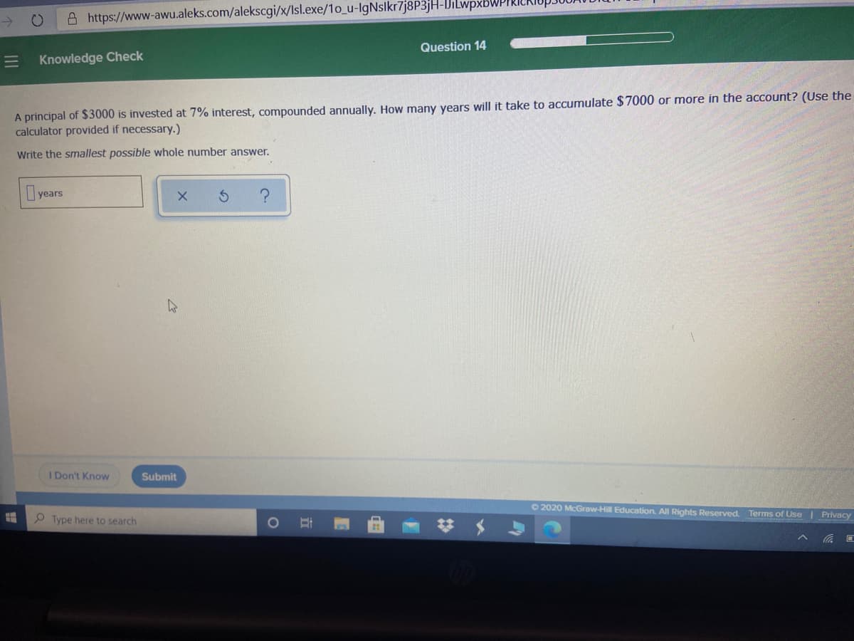 A https://www-awu.aleks.com/alekscgi/x/Isl.exe/1o_u-lgNslkr7j8P3jH-IJiLwpxbWPII
Question 14
Knowledge Check
A principal of $3000 is invested at 7% interest, compounded annually. How many years will it take to accumulate $7000 or more in the account? (Use the
calculator provided if necessary.)
Write the smallest possible whole number answer.
years
I Don't Know
Submit
O 2020 McGraw-Hill Education. All Rights Reserved.
Terms of Use | Privacy
P Type here to search
