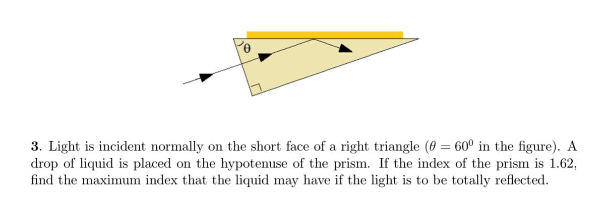3. Light is incident normally on the short face of a right triangle (0 = 60° in the figure). A
drop of liquid is placed on the hypotenuse of the prism. If the index of the prism is 1.62,
find the maximum index that the liquid may have if the light is to be totally reflected.
