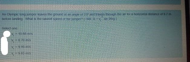 An Olympic long jumper leaves the ground at an angle of 23 and travels through the alr for a honzontal distance of 8.7 m
before landing. What is the fakeon speed of the jumper? (Hint. Rv sin 20/g)
Select one:
V 10 88 m/s
V=8.70 m/s
V999 m/s
V=9.83 m/s
