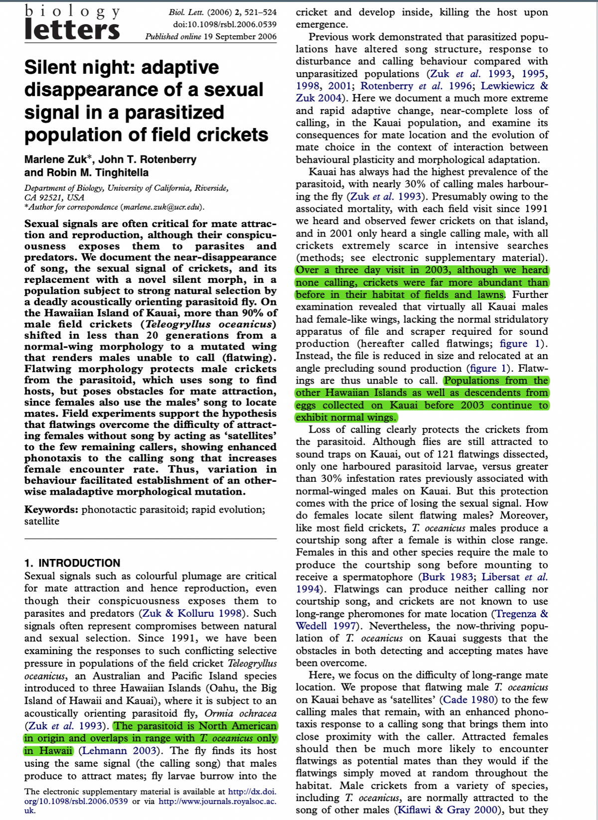 biology
letters
Biol. Lett. (2006) 2, 521-524
doi:10.1098/rsbl.2006.0539
Published online 19 September 2006
Silent night: adaptive
disappearance of a sexual
signal in a parasitized
population of field crickets
Marlene Zuk*, John T. Rotenberry
and Robin M. Tinghitella
Department of Biology, University of California, Riverside,
CA 92521, USA
* Author for correspondence (marlene.zuk@ucr.edu).
Sexual signa re often critical for mat attrac-
tion and reproduction, although their conspicu-
ousness exposes them to parasites and
predators. We document the near-disappearance
of song, the sexual signal of crickets, and its
replacement with a novel silent morph, in a
population subject to strong natural selection by
a deadly acoustically orienting parasitoid fly. On
the Hawaiian Island of Kauai, more than 90% of
male field crickets (Teleogryllus oceanicus)
shifted in less than 20 generations from a
normal-wing morphology to a mutated wing
that renders males unable to call (flatwing).
Flatwing morphology protects male crickets
from the parasitoid, which uses song to find
hosts, but poses obstacles for mate attraction,
since females also use the males' song to locate
mates. Field experiments support the hypothesis
that flatwings overcome the difficulty of attract-
ing females without song by acting as ‘satellites’
to the few remaining callers, showing enhanced
phonotaxis to the calling song that increases
female encounter rate. Thus, variation in
behaviour facilitated establishment of an other-
wise maladaptive morphological mutation.
Keywords: phonotactic parasitoid; rapid evolution;
satellite
1. INTRODUCTION
Sexual signals such as colourful plumage are critical
for mate attraction and hence reproduction, even
though their conspicuousness exposes them to
parasites and predators (Zuk & Kolluru 1998). Such
signals often represent compromises between natural
and sexual selection. Since 1991, we have been
examining the responses to such conflicting selective
pressure in populations of the field cricket Teleogryllus
oceanicus, an Australian and Pacific Island species
introduced to three Hawaiian Islands (Oahu, the Big
Island of Hawaii and Kauai), where it is subject to an
acoustically orienting parasitoid fly, Ormia ochracea
(Zuk et al. 1993). The parasitoid is North American
in origin and overlaps in range with T. oceanicus only
in Hawaii (Lehmann 2003). The fly finds its host
using the same signal (the calling song) that males
produce to attract mates; fly larvae burrow into the
The electronic supplementary material is available at http://dx.doi.
org/10.1098/rsbl.2006.0539 or via http://www.journals.royalsoc.ac.
uk.
cricket and develop inside, killing the host upon
emergence.
Previous work demonstrated that parasitized popu-
lations have altered song structure, response to
disturbance and calling behaviour compared with
unparasitized populations (Zuk et al. 1993, 1995,
1998, 2001; Rotenberry et al. 1996; Lewkiewicz &
Zuk 2004). Here we document a much more extreme
and rapid adaptive change, near-complete loss of
calling, in the Kauai population, and examine its
consequences for mate location and the evolution of
mate choice in the context of interaction between
behavioural plasticity and morphological adaptation.
Kauai has always had the highest prevalence of the
parasitoid, with nearly 30% of calling males harbour-
ing the fly (Zuk et al. 1993). Presumably owing to the
associated mortality, with each field visit since 1991
we heard and observed fewer crickets on that island,
and in 2001 only heard a single calling male, with all
crickets extremely scarce in intensive searches
(methods; see electronic supplementary material).
Over a three day visit in 2003, although we heard
none calling, crickets were far more abundant than
before in their habitat of fields and lawns. Further
examination revealed that virtually all Kauai males
had female-like wings, lacking the normal stridulatory
apparatus of file and scraper required for sound
production (hereafter called flatwings; figure 1).
Instead, the file is reduced in size and relocated at an
angle precluding sound production (figure 1). Flatw-
ings are thus unable to call. Populations from the
other Hawaiian Islands as well as descendents from
eggs collected on Kauai before 2003 continue to
exhibit normal wings.
Loss of calling clearly protects the crickets from
the parasitoid. Although flies are still attracted to
sound traps on Kauai, out of 121 flatwings dissected,
only one harboured parasitoid larvae, versus greater
than 30% infestation rates previously associated with
normal-winged males on Kauai. But this protection
comes with the price of losing the sexual signal. How
do females locate silent flatwing males? Moreover,
like most field crickets, T. oceanicus males produce a
courtship song after a female is within close range.
Females in this and other species require the male to
produce the courtship song before mounting to
receive a spermatophore (Burk 1983; Libersat et al.
1994). Flatwings can produce neither calling nor
courtship song, and crickets are not known to use
long-range pheromones for mate location (Tregenza &
Wedell 1997). Nevertheless, the now-thriving popu-
lation of T. oceanicus on Kauai suggests that the
obstacles in both detecting and accepting mates have
been overcome.
Here, we focus on the difficulty of long-range mate
location. We propose that flatwing male T. oceanicus
on Kauai behave as 'satellites' (Cade 1980) to the few
calling males that remain, with an enhanced phono-
taxis response to a calling song that brings them into
close proximity with the caller. Attracted females
should then be much more likely to encounter
flatwings as potential mates than they would if the
flatwings simply moved at random throughout the
habitat. Male crickets from a variety of species,
including T. oceanicus, are normally attracted to the
song of other males (Kiflawi & Gray 2000), but they