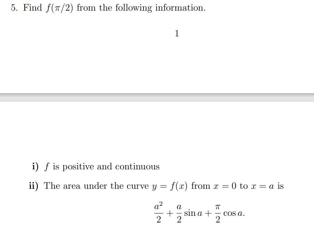 5. Find f(T/2) from the following information.
1
i) f is positive and continuous
ii) The area under the curve y =
f(x) from x =
0 to x = a is
a?
a
sin a +
COs a.
2
