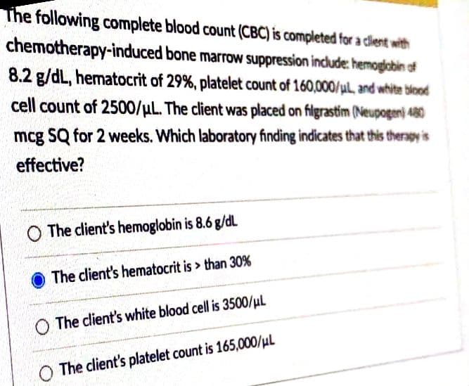 The following complete blood count (CBC) is completed for a client with
chemotherapy-induced bone marrow suppression include: hemogiobin of
8.2 g/dL, hematocrit of 29%, platelet count of 160,000/ul, and white blood
cell count of 2500/µL. The client was placed on filgrastim (Neupogen) 480
mcg SQ for 2 weeks. Which laboratory finding indicates that this therapy is
effective?
O The client's hemoglobin is 8.6 g/dL
The client's hematocrit is > than 30%
O The client's white blood cell is 3500/µl
The client's platelet count is 165,000/µL
