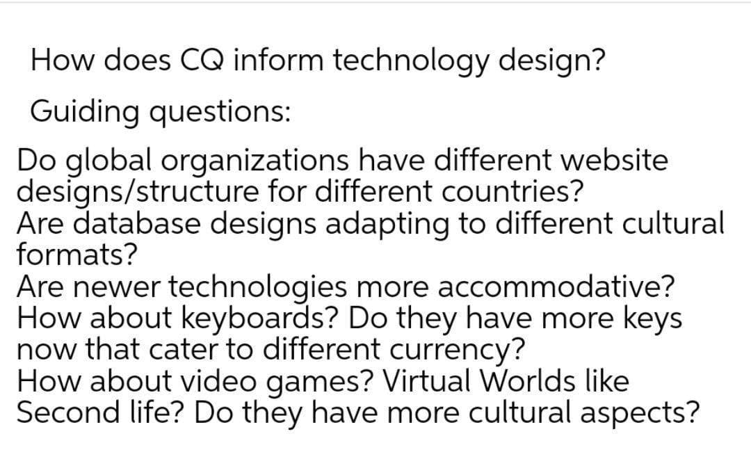 How does CQ inform technology design?
Guiding questions:
Do global organizations have different website
designs/structure for different countries?
Are database designs adapting to different cultural
formats?
Are newer technologies more accommodative?
How about keyboards? Do they have more keys
now that cater to different currency?
How about video games? Virtual Worlds like
Second life? Do they have more cultural aspects?
