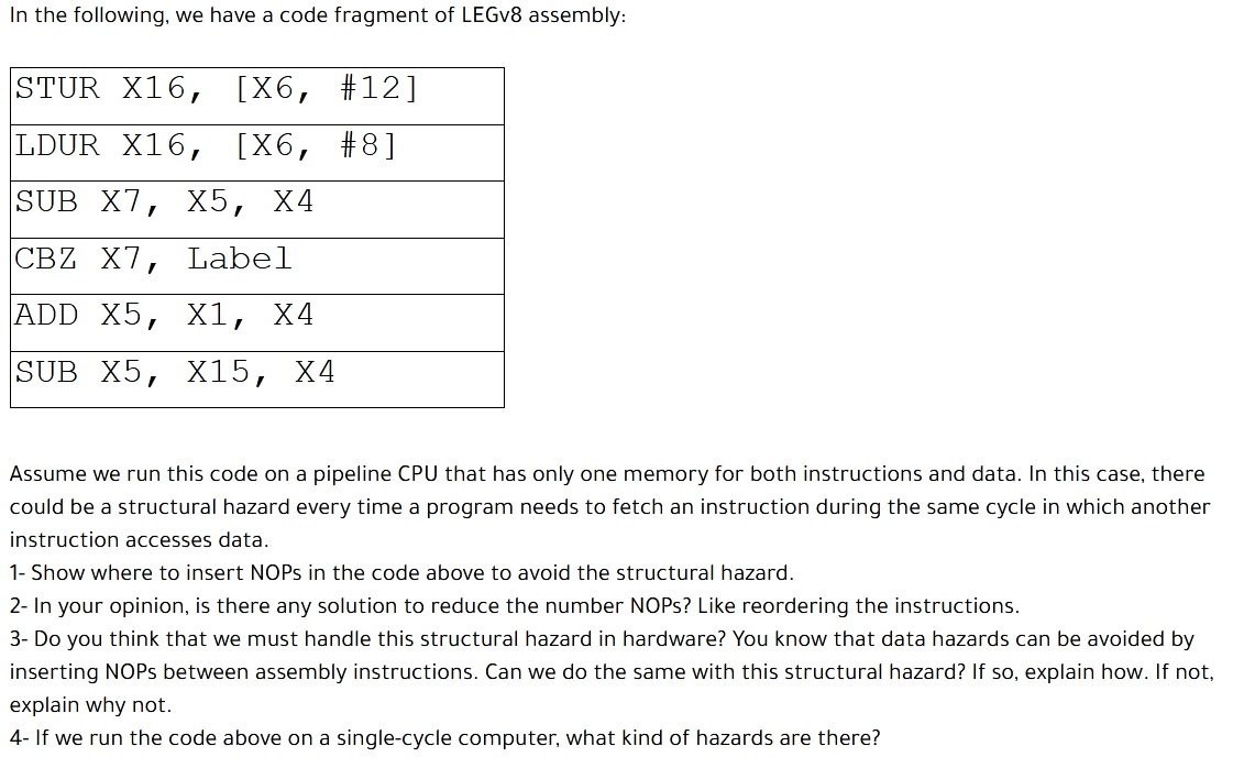 In the following, we have a code fragment of LEGV8 assembly:
STUR X16,
[X6, #12]
LDUR X16,
[X6, #8]
SUB X7, X5, X4
СВZ X7,
Label
ADD X5,
X1,
X4
SUB X5,
X15,
Х4
Assume we run this code on a pipeline CPU that has only one memory for both instructions and data. In this case, there
could be a structural hazard every time a program needs to fetch an instruction during the same cycle in which another
instruction accesses data.
1- Show where to insert NOPS in the code above to avoid the structural hazard.
2- In your opinion, is there any solution to reduce the number NOPS? Like reordering the instructions.
3- Do you think that we must handle this structural hazard in hardware? You know that data hazards can be avoided by
inserting NOPS between assembly instructions. Can we do the same with this structural hazard? If so, explain how. If not,
explain why not.
4- If we run the code above on a single-cycle computer, what kind of hazards are there?
