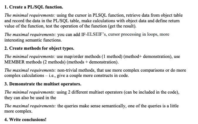 1. Create a PL/SQL function.
The minimal requirements: using the cursor in PLSQL function, retrieve data from object table
and record the data in the PL/SQL table, make calculations with object data and define return
value of the function, test the operation of the function (get the result).
The maximal requirements: you can add IF-ELSEIF's, cursor processing in loops, more
interesting semantic functions.
2. Create methods for object types.
The minimal requirements: use map/order methods (1 method) (method+ demonstration), use
MEMBER methods (2 methods) (methods + demonstration).
The maximal requirements: non-trivial methods, that use more complex comparisons or do more
complex calculations – i.e., give a couple more constructs in code.
3. Demonstrate the multiset operators.
The minimal requirements: using 2 different multiset operators (can be included in the code),
they can also be used in the
The maximal requirements: the queries make sense semantically, one of the queries is a little
more complex.
4. Write conclusions!
