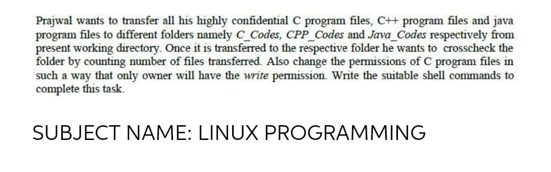 Prajwal wants to transfer all his highly confidential C program files, C++ program files and java
program files to different folders namely C_Codes, CPP_Codes and Java_Codes respectively from
present working directory. Once it is transferred to the respective folder he wants to crosscheck the
folder by counting number of files transferred. Also change the permissions of C program files in
such a way that only owner will have the write permission. Write the suitable shell commands to
complete this task.
SUBJECT NAME: LINUX PROGRAMMING

