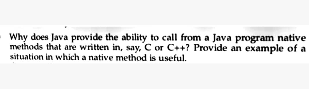 Why does Java provide the ability to call from a Java program native
methods that are written in, say, C or C++? Provide an example of a
situation in which a native method is useful.