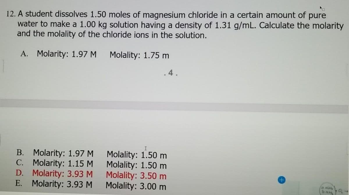 12. A student dissolves 1.50 moles of magnesium chloride in a certain amount of pure
water to make a 1.00 kg solution having a density of 1.31 g/mL. Calculate the molarity
and the molality of the chloride ions in the solution.
A. Molarity: 1.97 M
B.
Molarity: 1.97 M
C. Molarity: 1.15 M
D. Molarity: 3.93 M
E. Molarity: 3.93 M
Molality: 1.75 m
.4.
Molality: 1.50 m
Molality: 1.50 m
Molality: 3.50 m
Molality: 3.00 m
bat
