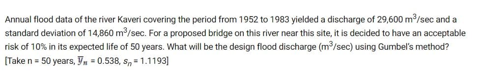 Annual flood data of the river Kaveri covering the period from 1952 to 1983 yielded a discharge of 29,600 m/sec and a
standard deviation of 14,860 m/sec. For a proposed bridge on this river near this site, it is decided to have an acceptable
risk of 10% in its expected life of 50 years. What will be the design flood discharge (m3/sec) using Gumbel's method?
[Take n = 50 years, Yn = 0.538, Sn = 1.1193]
