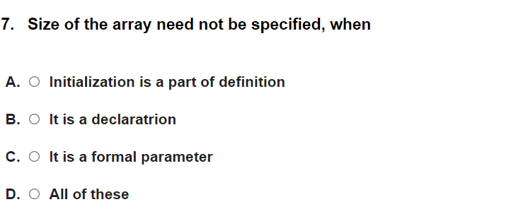 7. Size of the array need not be specified, when
A. O Initialization is a part of definition
B. O It is a declaratrion
C. O It is a formal parameter
D. O All of these
