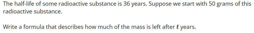 The half-life of some radioactive substance is 36 years. Suppose we start with 50 grams of this
radioactive substance.
Write a formula that describes how much of the mass is left after t years.
