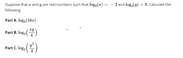 Suppose that a and y are real numbers such that log2 (x) = – 3 and log2 (y)
6. Calculate the
following
Part A. log, (16x)
xy
Part B. log, ()
4
Part C. log,
4
