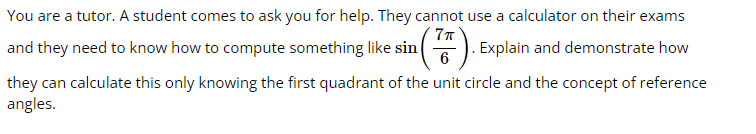 You are a tutor. A student comes to ask you for help. They cannot use a calculator on their exams
and they need to know how to compute something like sin
6
G). Explain and demonstrate how
they can calculate this only knowing the first quadrant of the unit circle and the concept of reference
angles.
