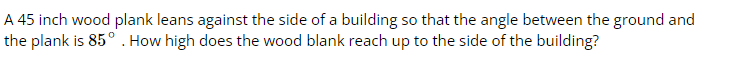 A 45 inch wood plank leans against the side of a building so that the angle between the ground and
the plank is 85° . How high does the wood blank reach up to the side of the building?
