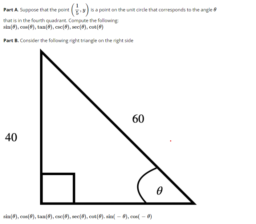 Part A. Suppose that the point (, y) is a point on the unit circle that corresponds to the angle 0
that is in the fourth quadrant. Compute the following:
sin(0), cos(0), tan(0), csc(8), sec(0), cot(0)
Part B. Consider the following right triangle on the right side
60
40
sin(8), cos(0), tan(8), csc(8), sec(0), cot(8). sin( – 0), cos( – 0)
