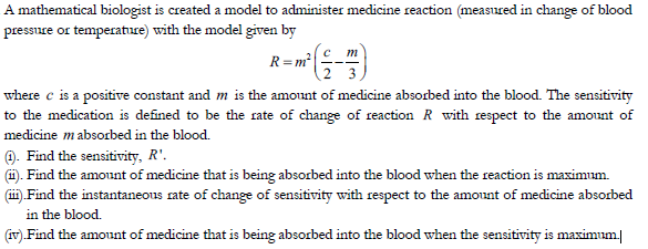 A mathematical biologist is created a model to administer medicine reaction (measured in change of blood
pressure or temperatuce) with the model given by
с т
R= m?
where c is a positive constant and m is the amount of medicine absorbed into the blood. The sensitivity
to the medication is defined to be the rate of change of reaction R with respect to the amount of
medicine mabsorbed in the blood.
). Find the sensitivity, R'.
(1). Find the amount of medicine that is being absorbed into the blood when the reaction is maximum.
(ii).Find the instantaneous rate of change of sensitivity with respect to the amount of medicine absorbed
in the blood.
(v).Find the amount of medicine that is being absorbed into the blood when the sensitivity is maximum
