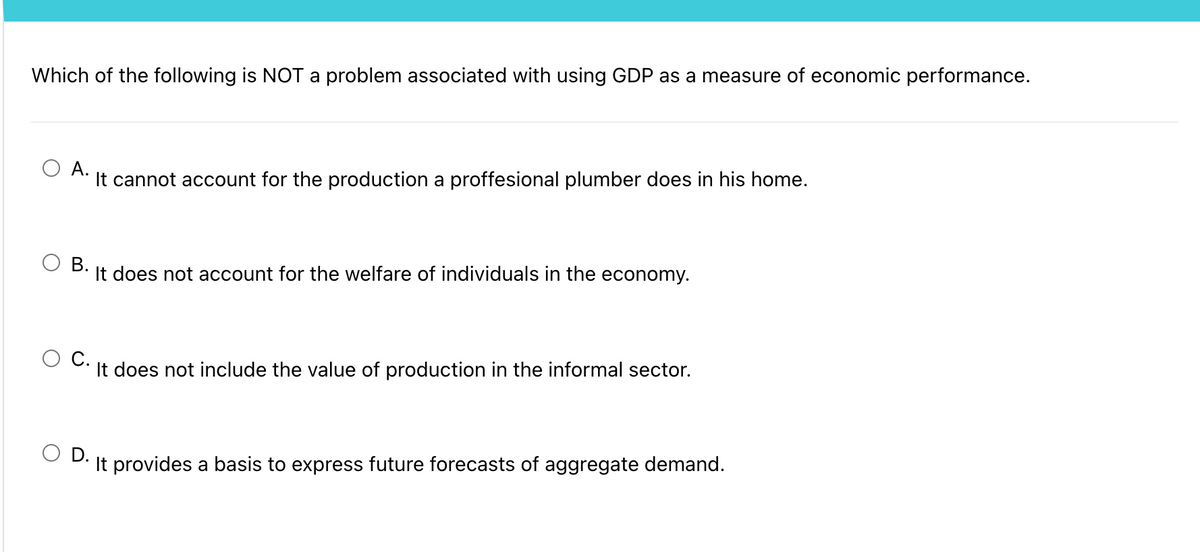 Which of the following is NOT a problem associated with using GDP as a measure of economic performance.
А.
It cannot account for the production a proffesional plumber does in his home.
O B.
It does not account for the welfare of individuals in the economy.
It does not include the value of production in the informal sector.
O D.
It provides a basis to express future forecasts of aggregate demand.

