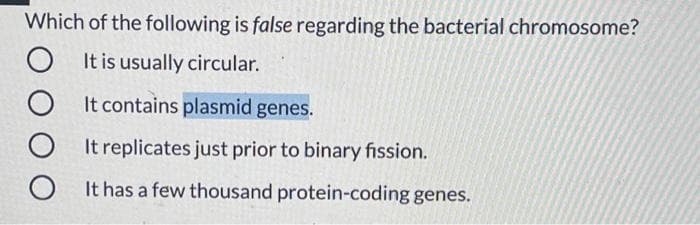 Which of the following is false regarding the bacterial chromosome?
O It is usually circular.
It contains plasmid genes.
O It replicates just prior to binary fission.
O It has a few thousand protein-coding genes.
