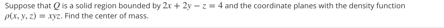 Suppose that Q is a solid region bounded by 2x + 2y – z = 4 and the coordinate planes with the density function
p(x, y, z) = xyz. Find the center of mass.
