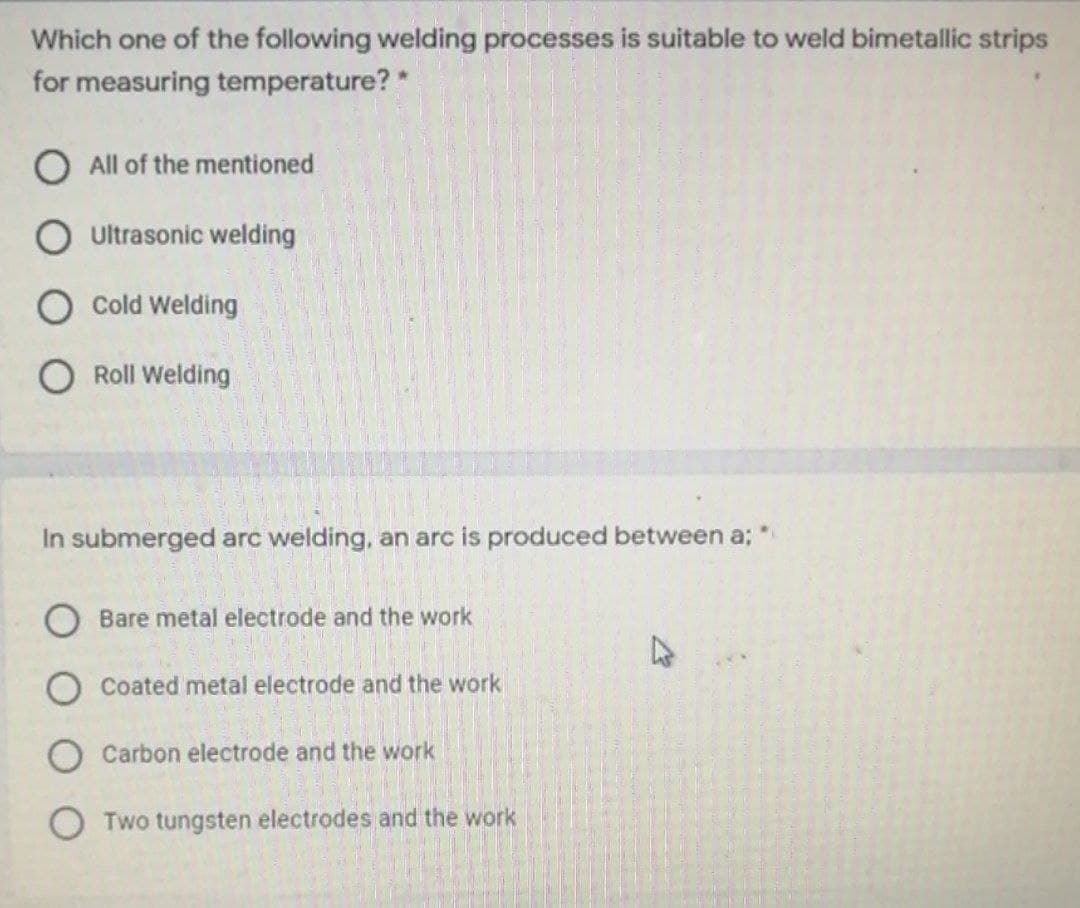 Which one of the following welding processes is suitable to weld bimetallic strips
for measuring temperature? *
O All of the mentioned
O ultrasonic welding
Cold Welding
Roll Welding
In submerged arc welding, an arc is produced between a;
Bare metal electrode and the work
Coated metal electrode and the work
Carbon electrode and the work
O Two tungsten electrodes and the work

