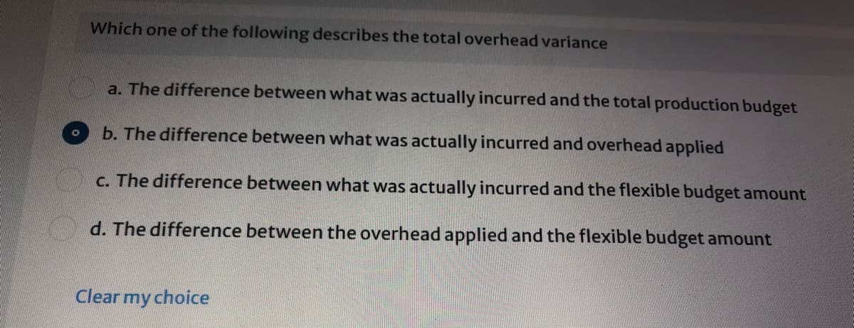 Which one of the following describes the total overhead variance
a. The difference between what was actually incurred and the total production budget
b. The difference between what was actually incurred and overhead applied
C. The difference between what was actually incurred and the flexible budget amount
d. The difference between the overhead applied and the flexible budget amount
Clear my choice
