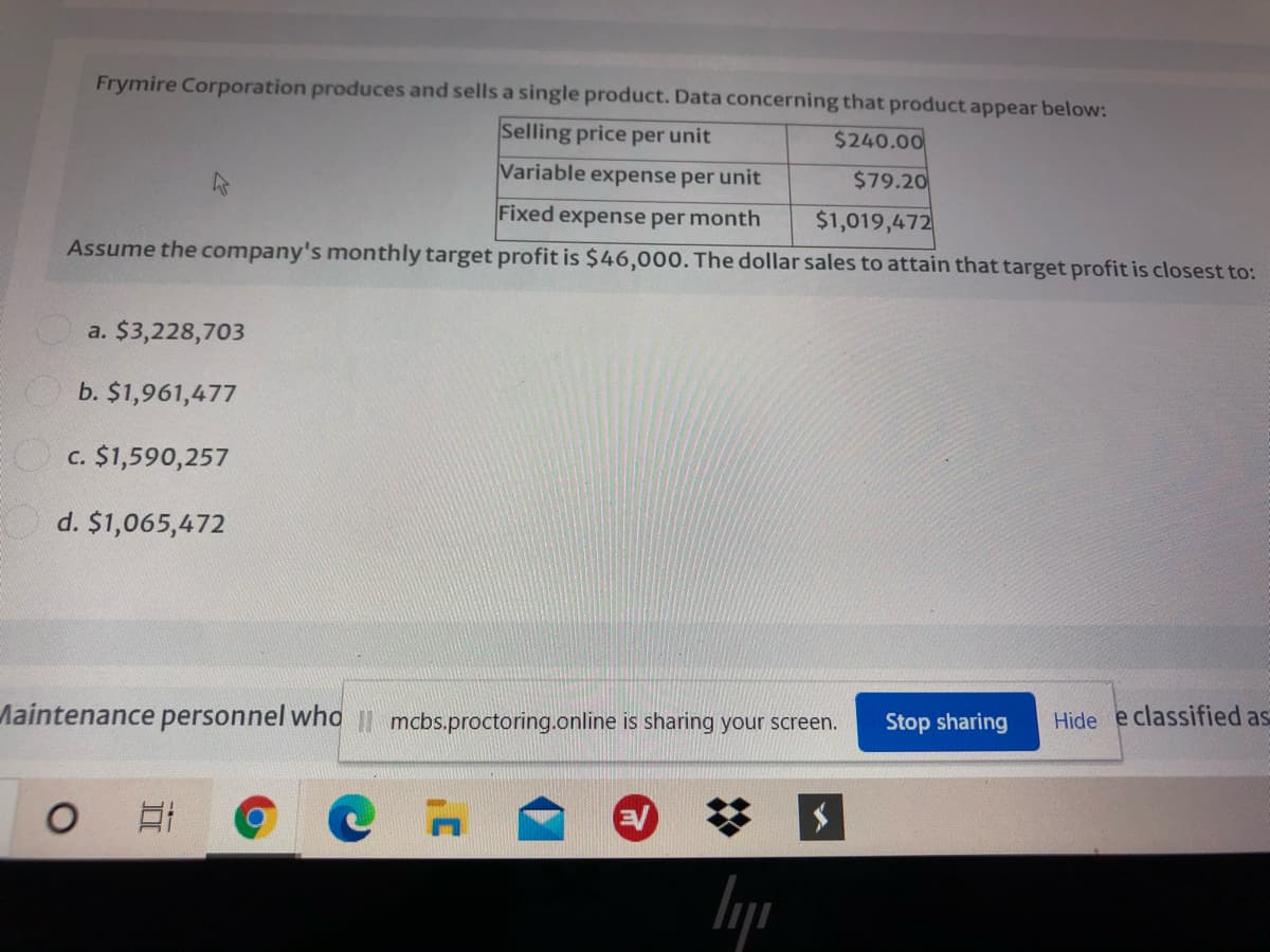 Frymire Corporation produces and sells a single product. Data concerning that product appear below:
Selling price per unit
$240.00
Variable expense per unit
$79.20
Fixed expense per month
$1,019,472
Assume the company's monthly target profit is $46,000. The dollar sales to attain that target profit is closest to:
a. $3,228,703
b. $1,961,477
O c. $1,590,257
d. $1,065,472
Maintenance personnel who I| mcbs.proctoring.online is sharing your screen.
Stop sharing
Hide e classified as
日
EV
%23
