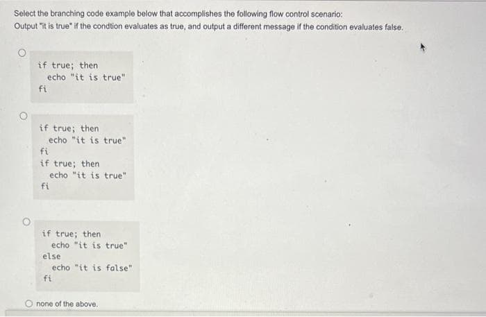 Select the branching code example below that accomplishes the following flow control scenario:
Output it is true if the condtion evaluates as true, and output a different message if the condition evaluates false.
if true; then
echo "it is true"
fi
if true; then
echo "it is true"
fi
if true; then
fi
echo "it is true"
if true; then
echo "it is true"
else
echo "it is false"
fi
none of the above.