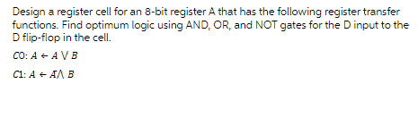 Design a register cell for an 8-bit register A that has the following register transfer
functions. Find optimum logic using AND, OR, and NOT gates for the D input to the
D flip-flop in the cell.
CO: A + AV B
C1: A + AA B