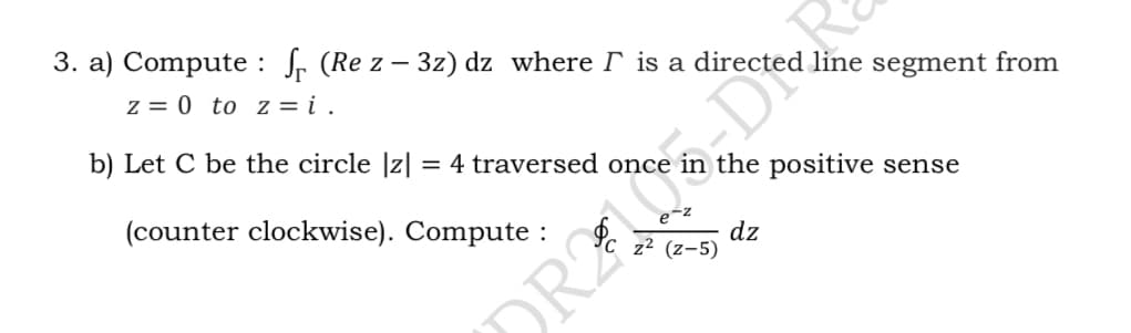 3. a) Compute : fr (Re z – 3z) dz where is a directe
z = 0 to z = i .
line segment from
b) Let C be the circle |z| = 4 traversed once
the positive sense
(counter clockwise). Compute :
dz
z2 (z-5)
DRA DIR
