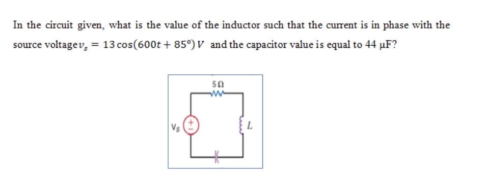 In the circuit given, what is the value of the inductor such that the current is in phase with the
source voltagev, = 13 cos(600t + 85°) V and the capacitor value is equal to 44 µF?
50
Vs
