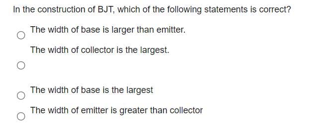 In the construction of BJT, which of the following statements is correct?
The width of base is larger than emitter.
The width of collector is the largest.
The width of base is the largest
The width of emitter is greater than collector
