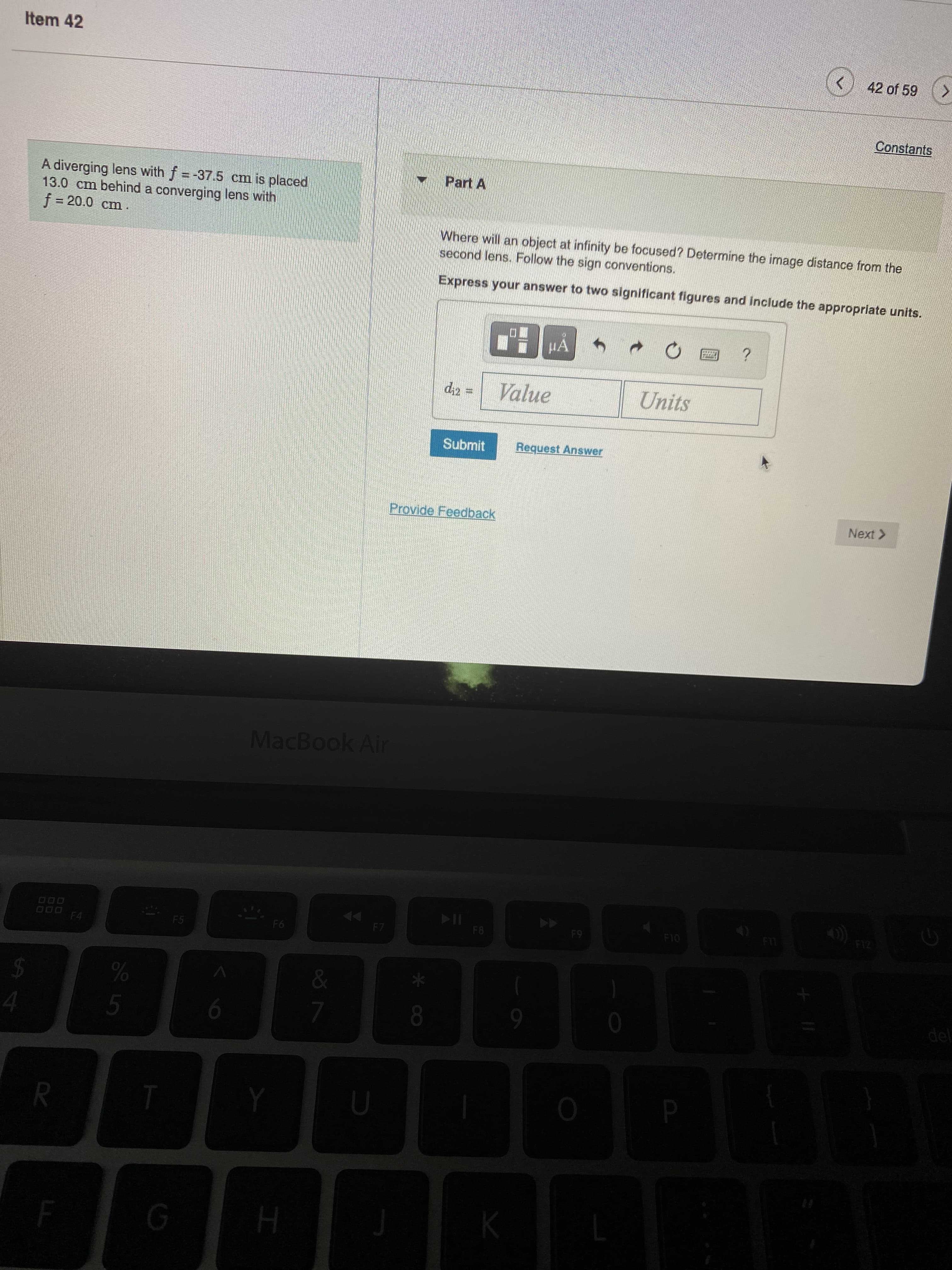 * cO
Item 42
42 of 59 (>
Constants
Part A
A diverging lens with f=-37.5 cm is placed
13.0 cm behind a converging lens with
f%3D20.0 cm
Where will an object at infinity be focused? Determine the image distance from the
second lens. Follow the sign conventions.
Express your answer to two significant figures and include the appropriate units.
HA
Value
Units
Submit
Request Answer
Provide Feedback
Next >
MacBook Air
114
F8
F12
F10
F4
F5
%24
del
4.
