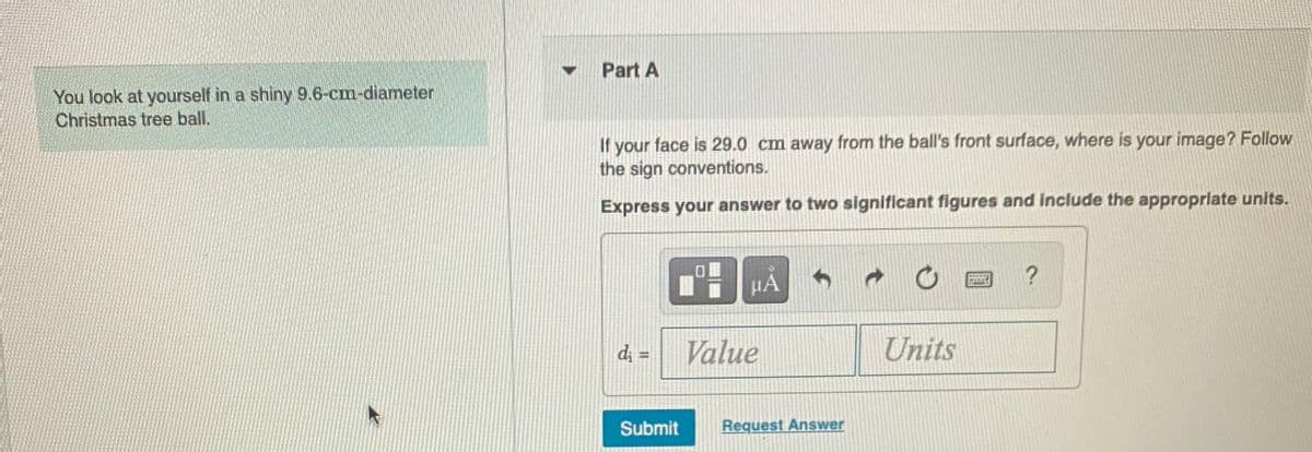 Part A
You look at yourself in a shiny 9.6-cm-diameter
Christmas tree ball.
If your face is 29.0 cm away from the ball's front surface, where is your image? Follow
the sign conventions.
Express your answer to two significant figures and Include the appropriate units.
HA
Value
Units
%3D
Submit
Request Answer
