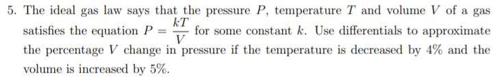 5. The ideal gas law says that the pressure P, temperature T and volume V of a gas
kT
for some constant k. Use differentials to approximate
V
satisfies the equation P =
the percentage V change in pressure if the temperature is decreased by 4% and the
volume is increased by 5%.
