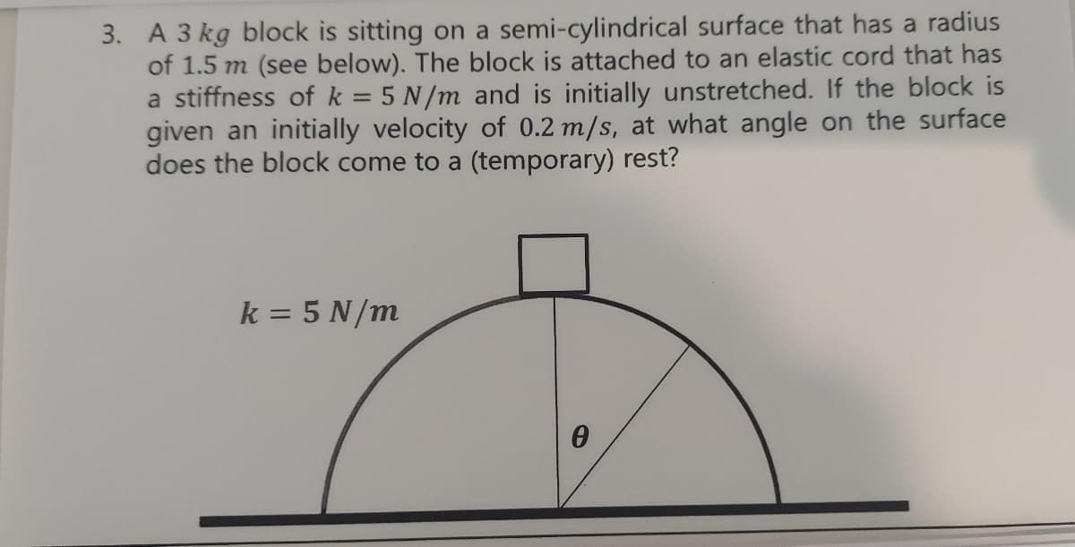 3. A 3 kg block is sitting on a semi-cylindrical surface that has a radius
of 1.5 m (see below). The block is attached to an elastic cord that has
a stiffness of k = 5 N/m and is initially unstretched. If the block is
given an initially velocity of 0.2 m/s, at what angle on the surface
does the block come to a (temporary) rest?
k = 5 N/m
