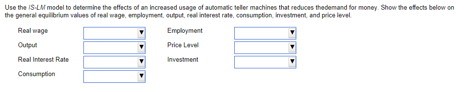 Use the IS-LM model to determine the effects of an increased usage of automatic teller machines that reduces thedemand for money. Show the effects below on
the general equilibrium values of real wage, employment, output, real interest rate, consumption, investment, and price level.
Real wage
Employment
Output
Price Level
Real Interest Rate
Investment
Consumption
