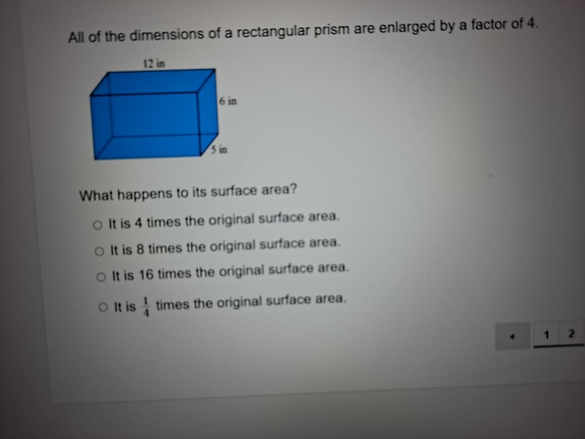 All of the dimensions of a rectangular prism are enlarged by a factor of 4.
12 in
6 in
5 in
What happens to its surface area?
oIt is 4 times the original surface area.
o It is 8 times the original surface area.
oIt is 16 times the original surface area.
O t is times the original surface area.
2.
