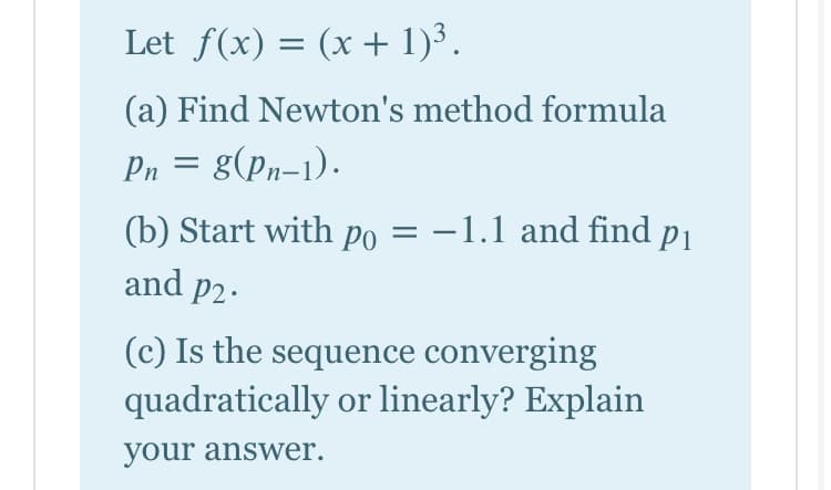Let f(x) = (x + 1)³.
(a) Find Newton's method formula
Pn = g(pn-1).
(b) Start with po = -1.1 and find P1
and p2.
(c) Is the sequence converging
quadratically or linearly? Explain
your answer.
