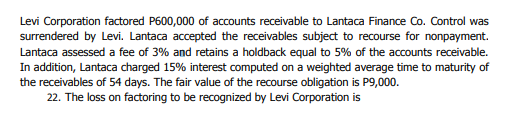 Levi Corporation factored P600,000 of accounts receivable to Lantaca Finance Co. Control was
surrendered by Levi. Lantaca accepted the receivables subject to recourse for nonpayment.
Lantaca assessed a fee of 3% and retains a holdback equal to 5% of the accounts receivable.
In addition, Lantaca charged 15% interest computed on a weighted average time to maturity of
the receivables of 54 days. The fair value of the recourse obligation is P9,000.
22. The loss on factoring to be recognized by Levi Corporation is
