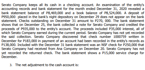 Serato Company keeps all its cash in a checking account. An examination of the entity's
accounting records and bank statement for the month ended December 31, 2020 revealed a
bank statement balance of P8,469,000 and a book balance of P8,524,000. A deposit of
P950,000 placed in the bank's night depository on December 29 does not appear on the bank
statement. Checks outstanding on December 31 amount to P270, 000. The bank statement
shows that on December 25, the bank collected a note for Serato Company and credited the
proceeds of P935,000 to the entity's account. The proceeds included P35,000 interest, all of
which Serato Company earned during the current period. Serato Company has not yet recorded
the said collection. Serato Company discovered that check number 1000759 written in
December for P183,000 in payment of an account had been recorded in the entity's records as
P138,000. Included with the December 31 bank statement was an NSF check for P250,000 that
Serato Company had received from Ana Company on December 20. Serato Company has not
yet recorded the returned check. The bank statement shows a P15,000 service charge for
December.
3. The net adjustment to the cash account is:
