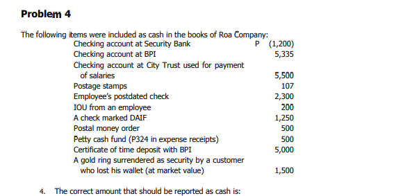 Problem 4
The following items were included as cash in the books of Roa Company:
P (1,200)
Checking account at Security Bank
Checking account at BPI
Checking account at Čity Trust used for payment
of salaries
5,335
Postage stamps
Employee's postdated check
IOU from an employee
5,500
107
2,300
200
A check marked DAIF
Postal money order
Petty cash fund (P324 in expense receipts)
Certificate of time deposit with BPI
A gold ring surrendered as security by a custe
who lost his wallet (at market value)
1,250
500
500
5,000
1,500
4. The correct amount that should be reported as cash is:
