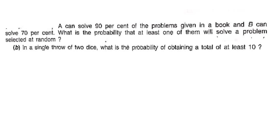 A can solve 90 per cent of the problems given in a book and B can
solve 70 per cent. What is the probability that at least one of them will solve a problem
selected at random ?
(b) In a single throw of two dice, what is the probability of obtaining a total of at least 10 ?
