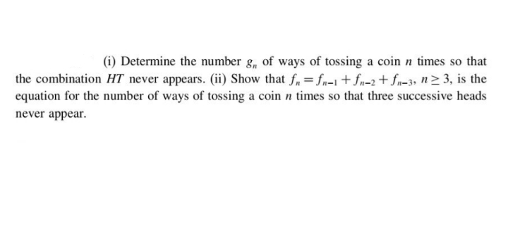 (i) Determine the number g, of ways of tossing a coin n times so that
the combination HT never appears. (ii) Show that f,= fn=1+ fn-2+ fn=3, n> 3, is the
equation for the number of ways of tossing a coin n times so that three successive heads
never appear.
