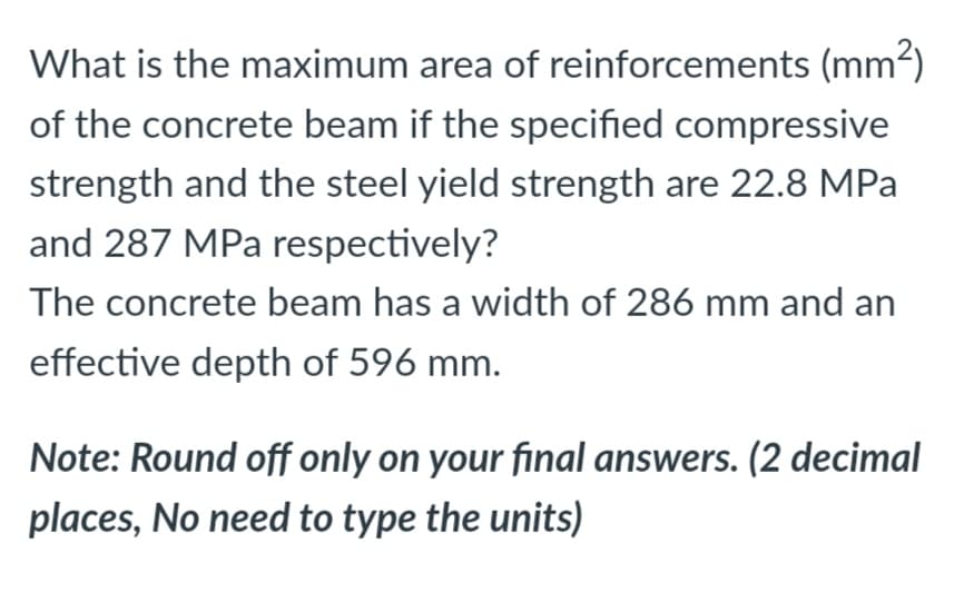 What is the maximum area of reinforcements (mm2)
of the concrete beam if the specified compressive
strength and the steel yield strength are 22.8 MPa
and 287 MPa respectively?
The concrete beam has a width of 286 mm and an
effective depth of 596 mm.
Note: Round off only on your final answers. (2 decimal
places, No need to type the units)
